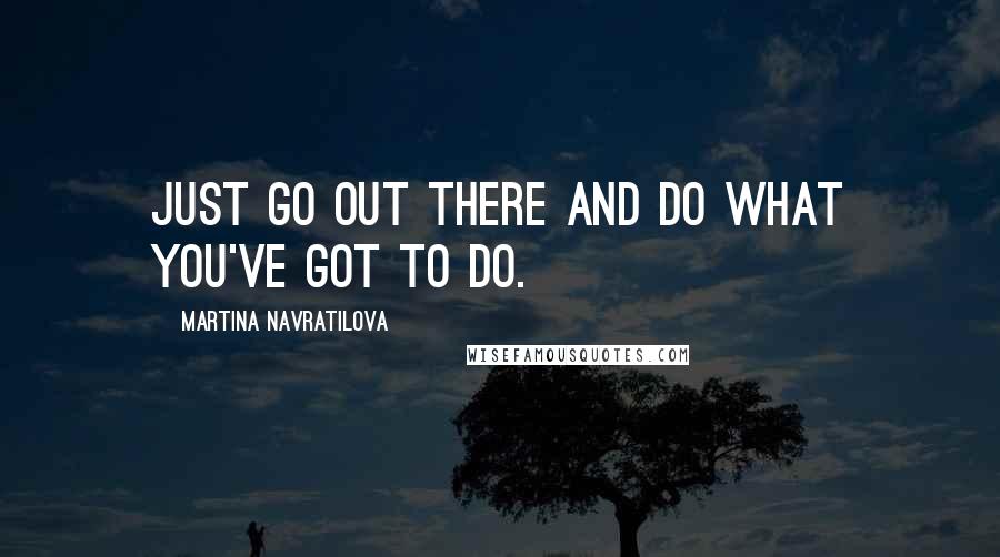 Martina Navratilova Quotes: Just go out there and do what you've got to do.