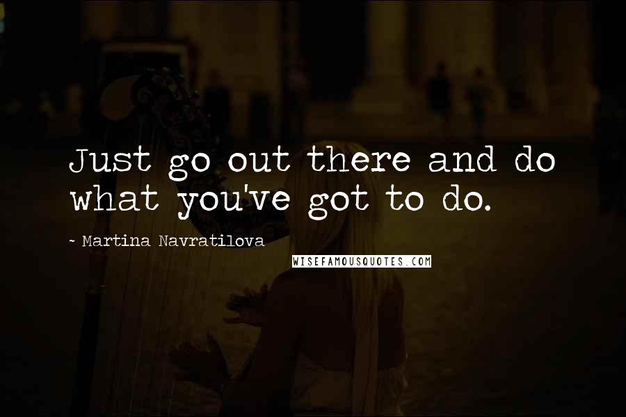 Martina Navratilova Quotes: Just go out there and do what you've got to do.