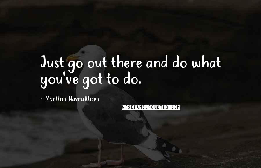 Martina Navratilova Quotes: Just go out there and do what you've got to do.