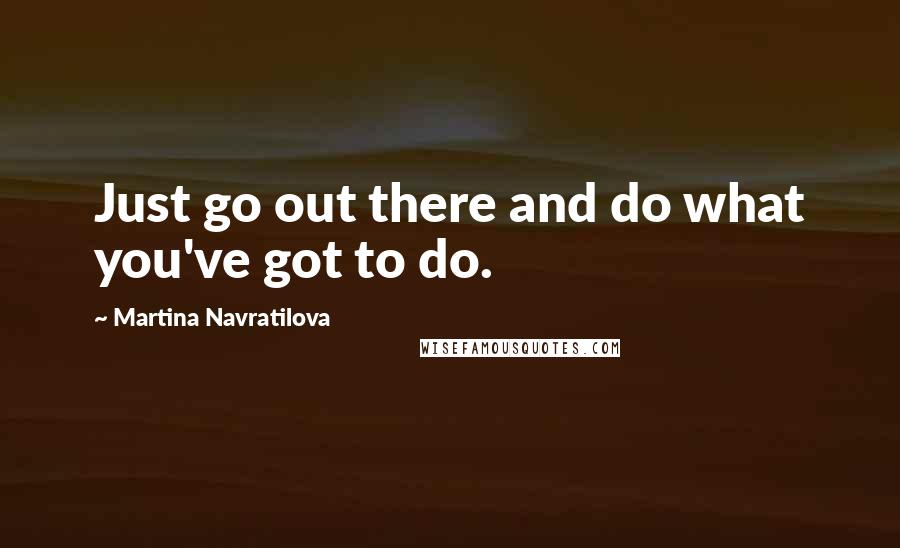 Martina Navratilova Quotes: Just go out there and do what you've got to do.