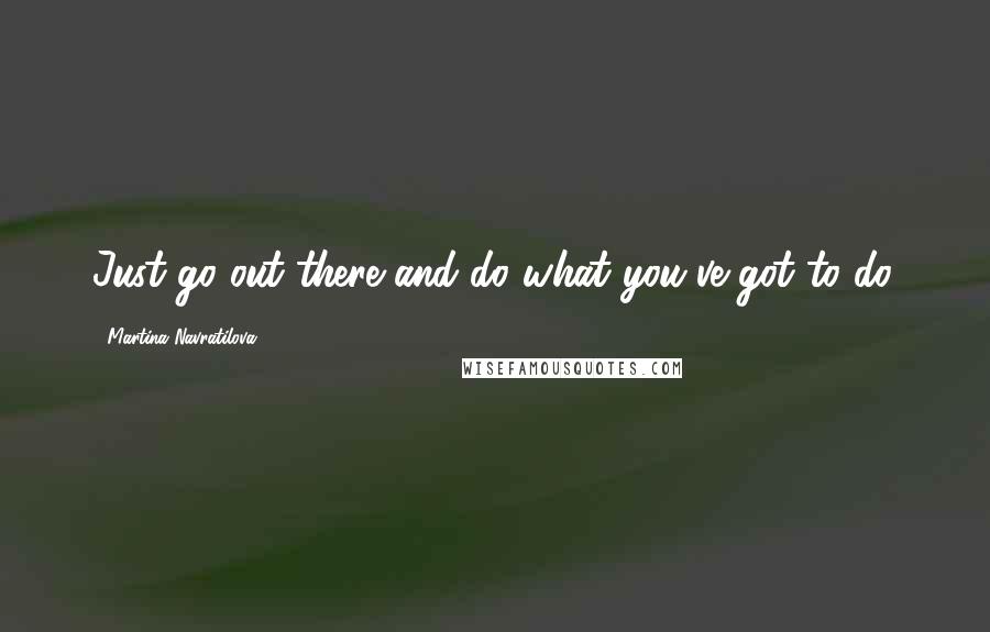Martina Navratilova Quotes: Just go out there and do what you've got to do.