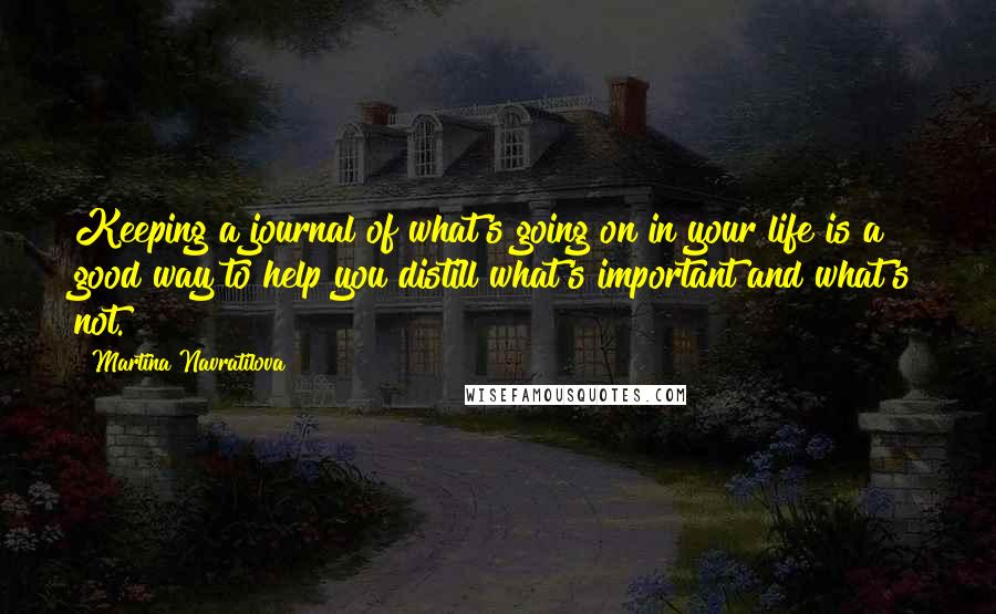 Martina Navratilova Quotes: Keeping a journal of what's going on in your life is a good way to help you distill what's important and what's not.