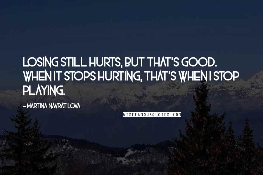 Martina Navratilova Quotes: Losing still hurts, but that's good. When it stops hurting, that's when I stop playing.