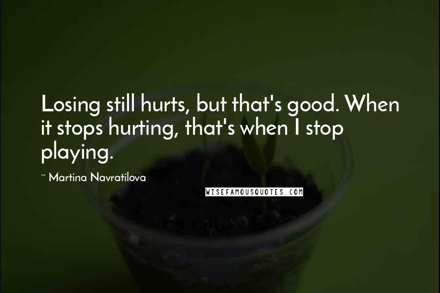 Martina Navratilova Quotes: Losing still hurts, but that's good. When it stops hurting, that's when I stop playing.