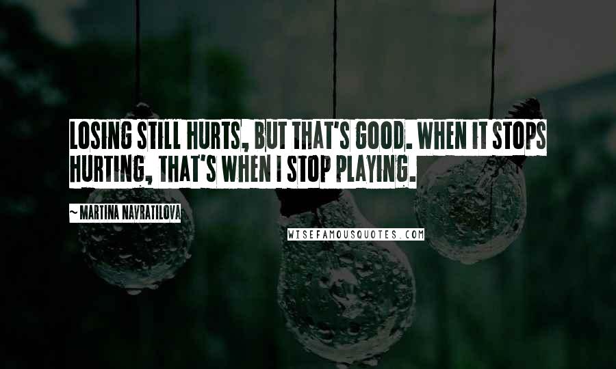 Martina Navratilova Quotes: Losing still hurts, but that's good. When it stops hurting, that's when I stop playing.