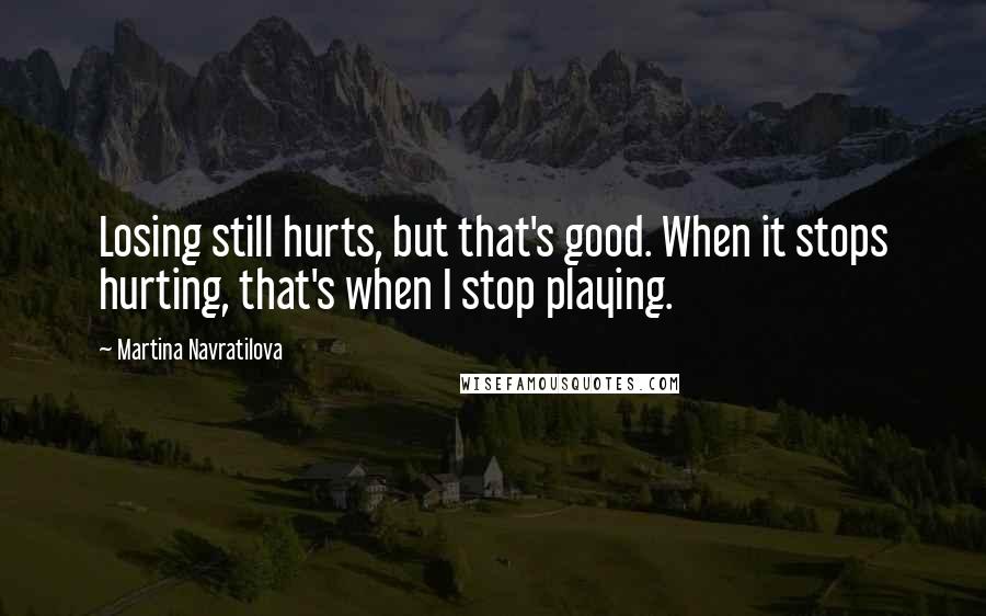 Martina Navratilova Quotes: Losing still hurts, but that's good. When it stops hurting, that's when I stop playing.