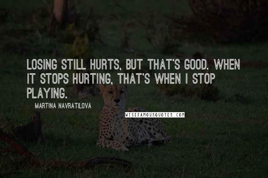 Martina Navratilova Quotes: Losing still hurts, but that's good. When it stops hurting, that's when I stop playing.