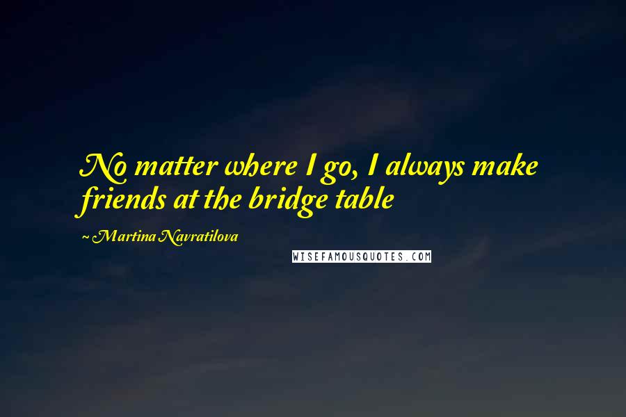 Martina Navratilova Quotes: No matter where I go, I always make friends at the bridge table