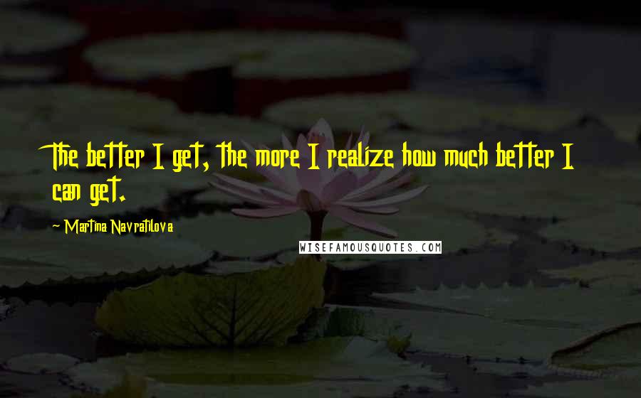 Martina Navratilova Quotes: The better I get, the more I realize how much better I can get.