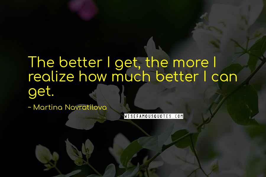 Martina Navratilova Quotes: The better I get, the more I realize how much better I can get.