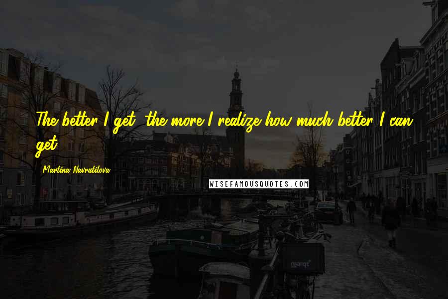 Martina Navratilova Quotes: The better I get, the more I realize how much better I can get.