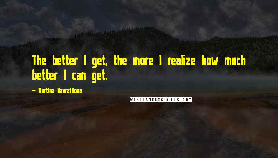 Martina Navratilova Quotes: The better I get, the more I realize how much better I can get.