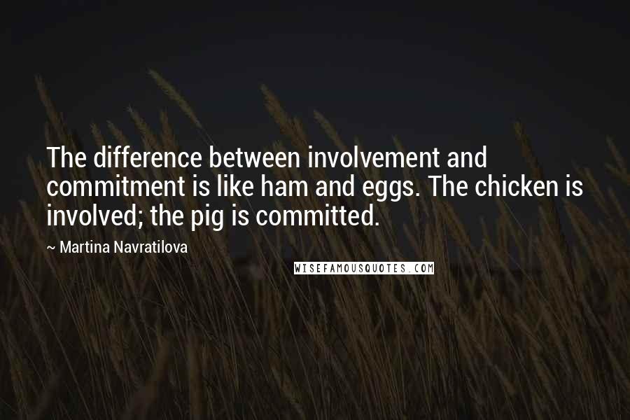 Martina Navratilova Quotes: The difference between involvement and commitment is like ham and eggs. The chicken is involved; the pig is committed.