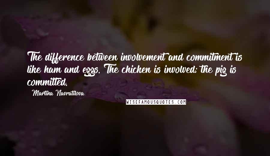 Martina Navratilova Quotes: The difference between involvement and commitment is like ham and eggs. The chicken is involved; the pig is committed.