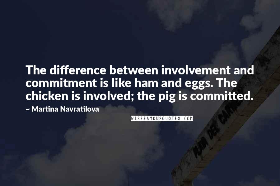 Martina Navratilova Quotes: The difference between involvement and commitment is like ham and eggs. The chicken is involved; the pig is committed.