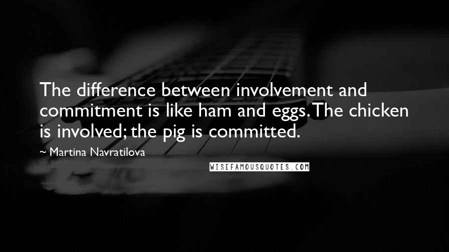 Martina Navratilova Quotes: The difference between involvement and commitment is like ham and eggs. The chicken is involved; the pig is committed.