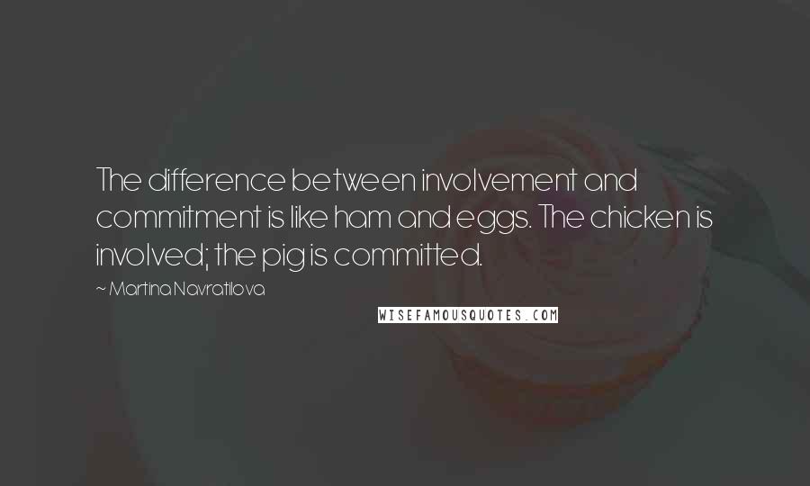 Martina Navratilova Quotes: The difference between involvement and commitment is like ham and eggs. The chicken is involved; the pig is committed.