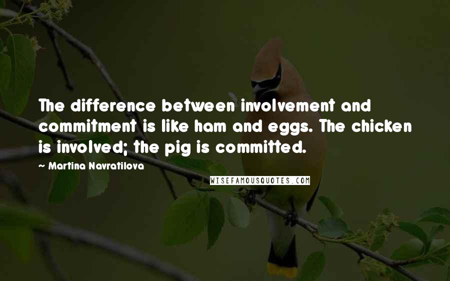 Martina Navratilova Quotes: The difference between involvement and commitment is like ham and eggs. The chicken is involved; the pig is committed.