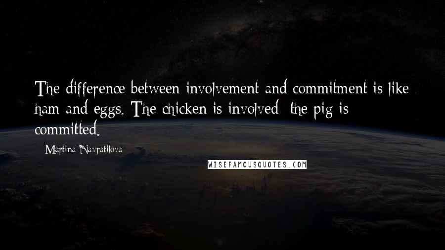 Martina Navratilova Quotes: The difference between involvement and commitment is like ham and eggs. The chicken is involved; the pig is committed.