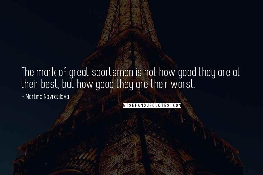 Martina Navratilova Quotes: The mark of great sportsmen is not how good they are at their best, but how good they are their worst.