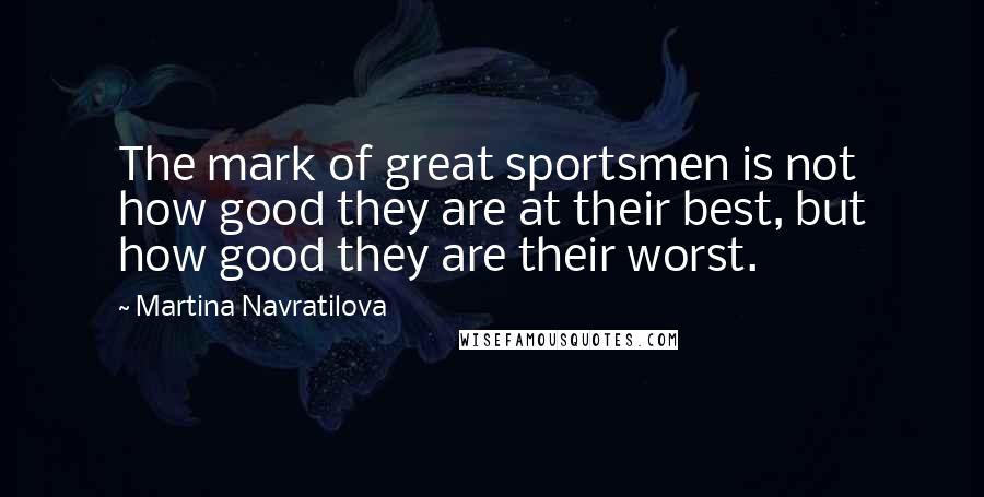 Martina Navratilova Quotes: The mark of great sportsmen is not how good they are at their best, but how good they are their worst.