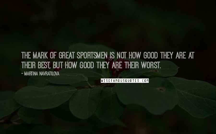 Martina Navratilova Quotes: The mark of great sportsmen is not how good they are at their best, but how good they are their worst.