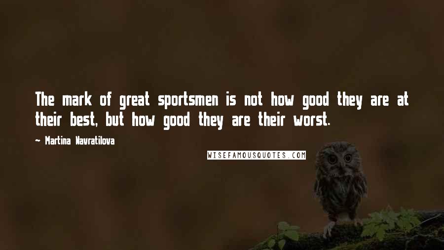 Martina Navratilova Quotes: The mark of great sportsmen is not how good they are at their best, but how good they are their worst.