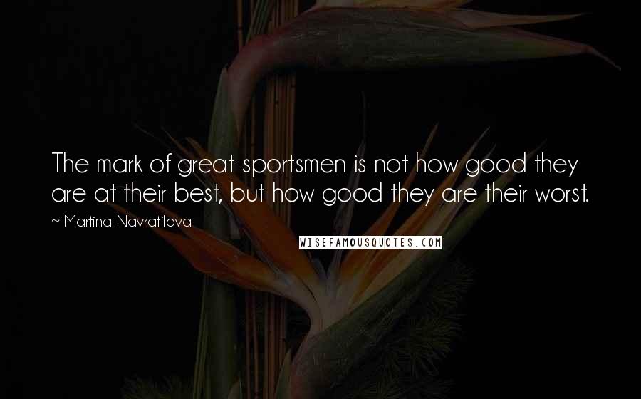 Martina Navratilova Quotes: The mark of great sportsmen is not how good they are at their best, but how good they are their worst.