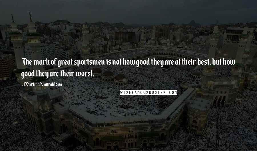 Martina Navratilova Quotes: The mark of great sportsmen is not how good they are at their best, but how good they are their worst.