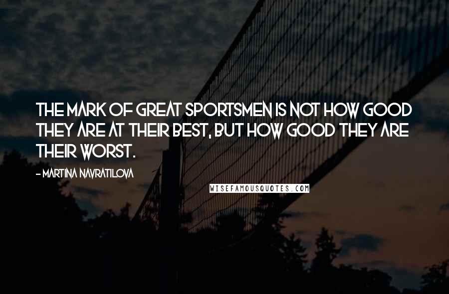 Martina Navratilova Quotes: The mark of great sportsmen is not how good they are at their best, but how good they are their worst.