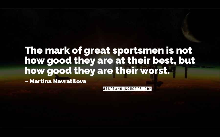 Martina Navratilova Quotes: The mark of great sportsmen is not how good they are at their best, but how good they are their worst.