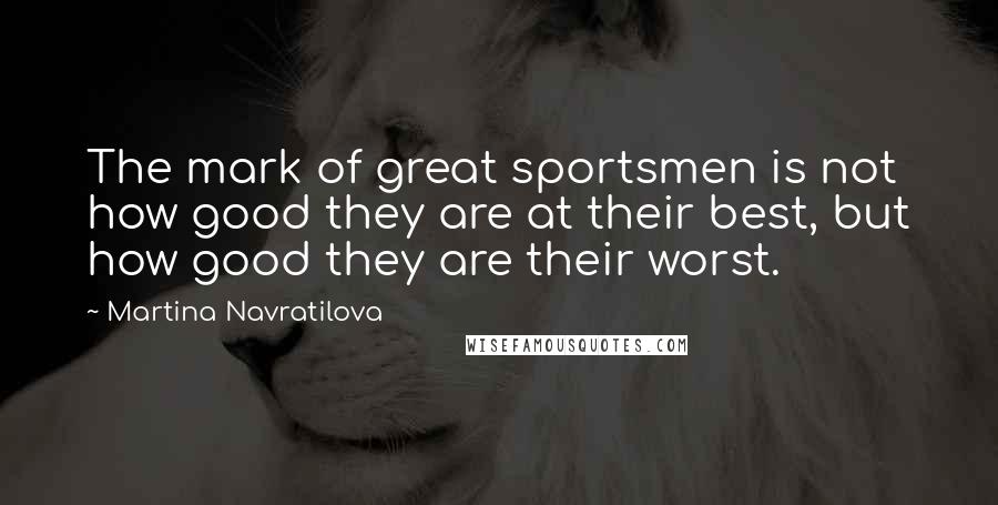 Martina Navratilova Quotes: The mark of great sportsmen is not how good they are at their best, but how good they are their worst.