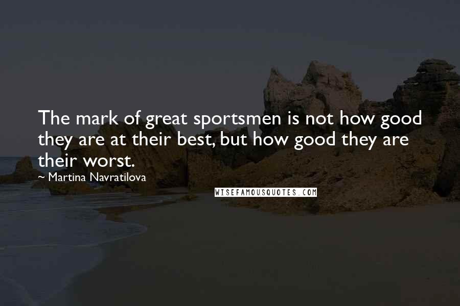 Martina Navratilova Quotes: The mark of great sportsmen is not how good they are at their best, but how good they are their worst.