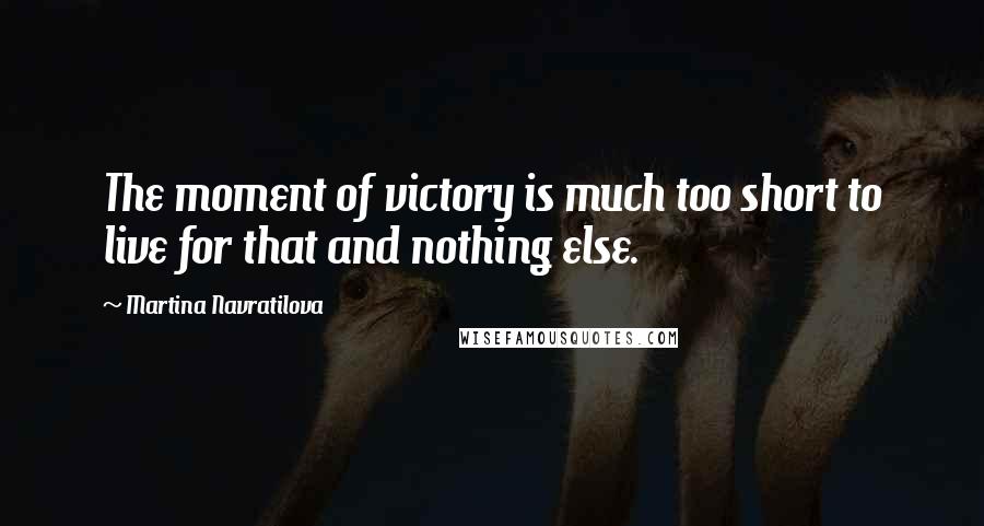 Martina Navratilova Quotes: The moment of victory is much too short to live for that and nothing else.