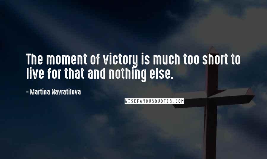 Martina Navratilova Quotes: The moment of victory is much too short to live for that and nothing else.