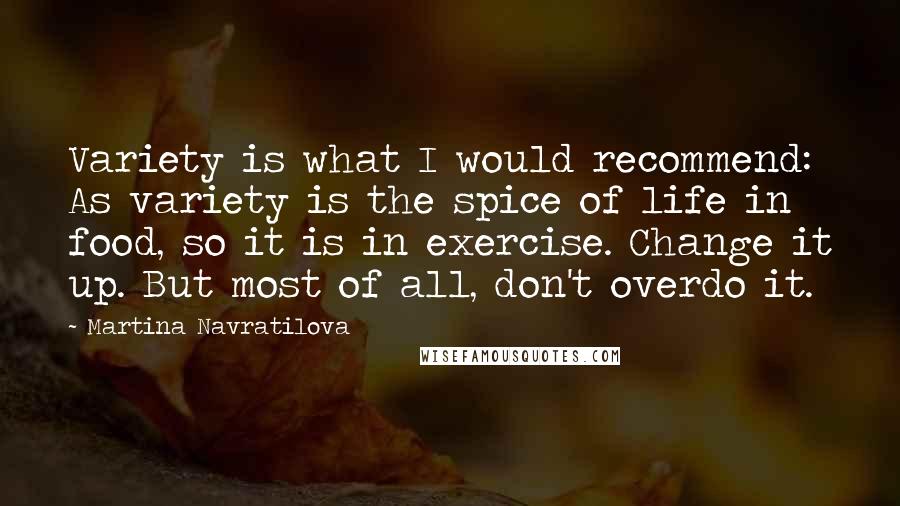 Martina Navratilova Quotes: Variety is what I would recommend: As variety is the spice of life in food, so it is in exercise. Change it up. But most of all, don't overdo it.