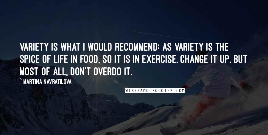 Martina Navratilova Quotes: Variety is what I would recommend: As variety is the spice of life in food, so it is in exercise. Change it up. But most of all, don't overdo it.