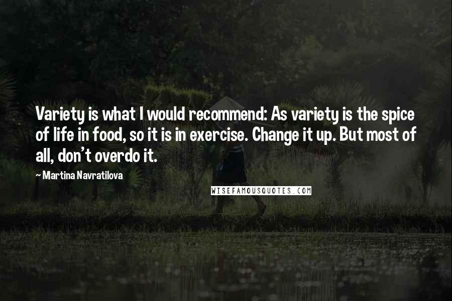 Martina Navratilova Quotes: Variety is what I would recommend: As variety is the spice of life in food, so it is in exercise. Change it up. But most of all, don't overdo it.