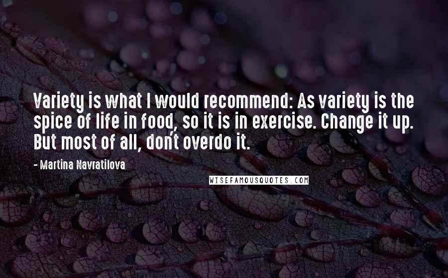 Martina Navratilova Quotes: Variety is what I would recommend: As variety is the spice of life in food, so it is in exercise. Change it up. But most of all, don't overdo it.