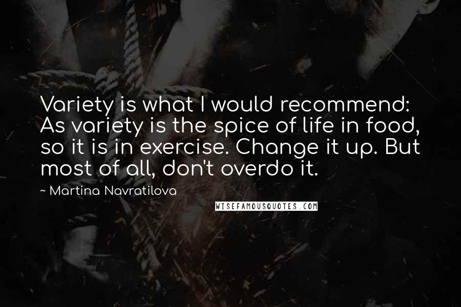 Martina Navratilova Quotes: Variety is what I would recommend: As variety is the spice of life in food, so it is in exercise. Change it up. But most of all, don't overdo it.