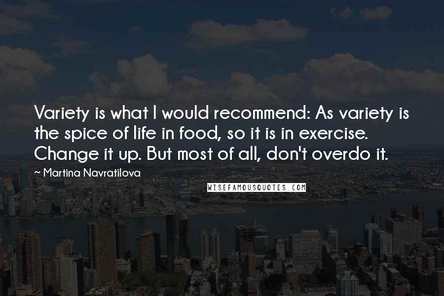 Martina Navratilova Quotes: Variety is what I would recommend: As variety is the spice of life in food, so it is in exercise. Change it up. But most of all, don't overdo it.