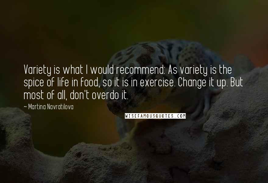 Martina Navratilova Quotes: Variety is what I would recommend: As variety is the spice of life in food, so it is in exercise. Change it up. But most of all, don't overdo it.
