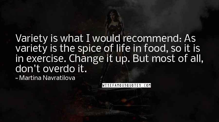 Martina Navratilova Quotes: Variety is what I would recommend: As variety is the spice of life in food, so it is in exercise. Change it up. But most of all, don't overdo it.