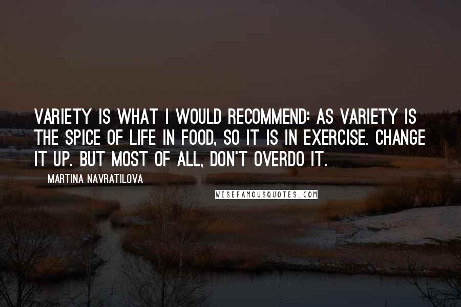 Martina Navratilova Quotes: Variety is what I would recommend: As variety is the spice of life in food, so it is in exercise. Change it up. But most of all, don't overdo it.