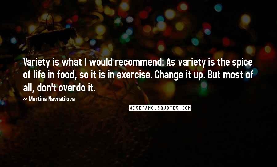 Martina Navratilova Quotes: Variety is what I would recommend: As variety is the spice of life in food, so it is in exercise. Change it up. But most of all, don't overdo it.