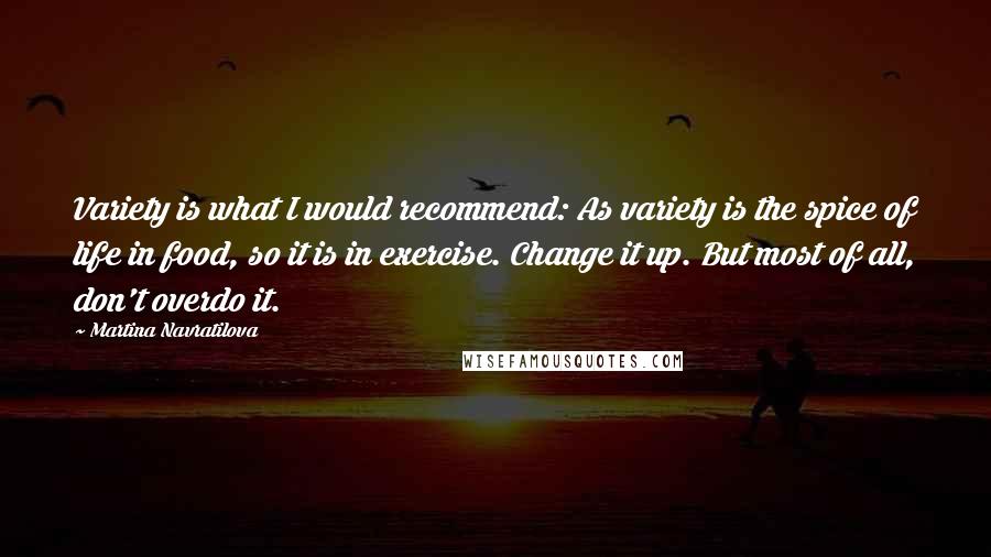 Martina Navratilova Quotes: Variety is what I would recommend: As variety is the spice of life in food, so it is in exercise. Change it up. But most of all, don't overdo it.