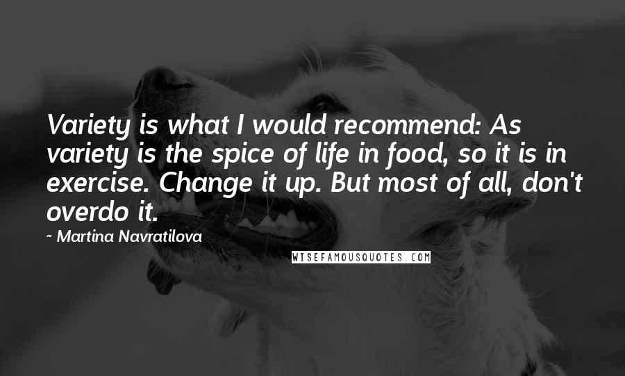 Martina Navratilova Quotes: Variety is what I would recommend: As variety is the spice of life in food, so it is in exercise. Change it up. But most of all, don't overdo it.
