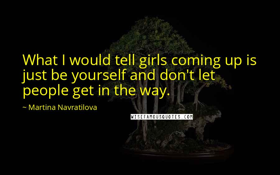 Martina Navratilova Quotes: What I would tell girls coming up is just be yourself and don't let people get in the way.