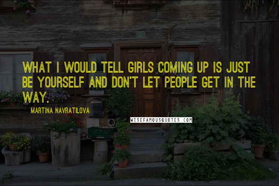 Martina Navratilova Quotes: What I would tell girls coming up is just be yourself and don't let people get in the way.