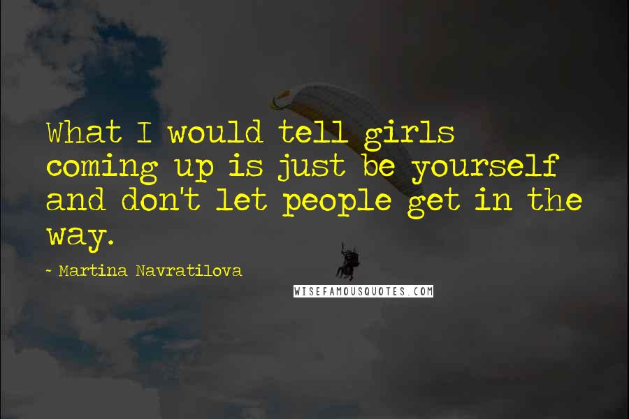 Martina Navratilova Quotes: What I would tell girls coming up is just be yourself and don't let people get in the way.